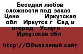 Беседки любой сложности под заказ › Цена ­ 47 000 - Иркутская обл., Иркутск г. Сад и огород » Услуги   . Иркутская обл.